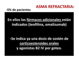 ASMA REFRACTARIA:
-5% de pacientes
-A pesar de las dosis máximas de inhalados
-La causa mas frecuente es la falta de
cumplimiento sobre todo de Corticoesteroides
inhalados; y no evitar los desencadenantes.
-Por eso hay mayor aceptación de las
combinaciones con Agonistas B2 de larga
duración.
En ellos los fármacos adicionales están
indicados (teofilina, omalizumab)
-Se indica ya una dosis de sostén de
corticoesteroides orales
y agonistas B2 IV por goteo.
 