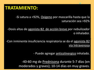 TRATAMIENTO:
-Si satura a <92%, Oxigeno por mascarilla hasta que la
saturación sea >92%
-Dosis altas de agonista B2 de acción breve por nebulizador
o inhalador.
-Con inminente insuficiencia respiratoria se da el agonista B2
via Intravenosa
- Puede agregar anticolinergico inhalado.
-40-60 mg de Prednisona durante 5-7 días (en
moderados y graves); 10-14 días en muy graves.
 