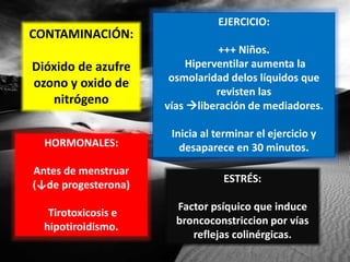 CONTAMINACIÓN:
Dióxido de azufre
ozono y oxido de
nitrógeno
EJERCICIO:
+++ Niños.
Hiperventilar aumenta la
osmolaridad delos líquidos que
revisten las
vías liberación de mediadores.
Inicia al terminar el ejercicio y
desaparece en 30 minutos.HORMONALES:
Antes de menstruar
(↓de progesterona)
Tirotoxicosis e
hipotiroidismo.
ESTRÉS:
Factor psíquico que induce
broncoconstriccion por vías
reflejas colinérgicas.
 