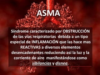 ASMA
Síndrome caracterizado por OBSTRUCCIÓN
de las vías respiratorias debida a un tipo
especial de INFLAMACIÓN que las hace mas
REACTIVAS a diversos elementos
desencadenantes reduciendo así la luz y la
corriente de aire manifestándose como
sibilancias y disnea.
 