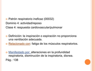  Patrón respiratorio ineficaz (00032)
Dominio 4: actividad/reposo
Clase 4: respuesta cardiovascular/pulmonar
 Definición: la inspiración o espiración no proporciona
una ventilación adecuada.
 Relacionado con: fatiga de los músculos respiratorios.
 Manifestado por: alteraciones en la profundidad
respiratoria, disminución de la inspiratoria, disnea.
Pág.: 138
 