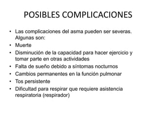 POSIBLES COMPLICACIONES
• Las complicaciones del asma pueden ser severas.
Algunas son:
• Muerte
• Disminución de la capacidad para hacer ejercicio y
tomar parte en otras actividades
• Falta de sueño debido a síntomas nocturnos
• Cambios permanentes en la función pulmonar
• Tos persistente
• Dificultad para respirar que requiere asistencia
respiratoria (respirador)
 