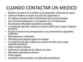 CUANDO CONTACTAR UN MEDICO
• Solicite una cita con el médico si se presentan síntomas de asma.
• Llame al médico o acuda a la sala de urgencias si:
• Un ataque requiere más medicamento de lo recomendado.
• Los síntomas empeoran o no mejoran con el tratamiento.
• Se presenta dificultad respiratoria al hablar.
• La medición del flujo máximo es de 50 a 80% de la mejor medición
personal.
• Acuda al servicio de emergencias si se presentan los siguientes
síntomas:
• Somnolencia o confusión.
• Dificultad para respirar grave en reposo.
• La medición del flujo máximo es menor de 50% de la mejor
medición personal.
• Dolor torácico intenso.
• Coloración azulada de los labios y la cara.
• Dificultad respiratoria extrema.
• Pulso rápido.
• Ansiedad intensa debido a la dificultad respiratorio
 