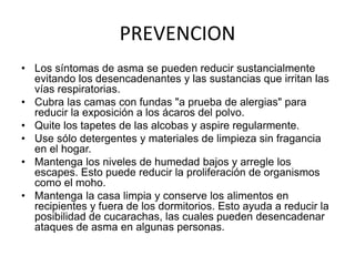 PREVENCION
• Los síntomas de asma se pueden reducir sustancialmente
evitando los desencadenantes y las sustancias que irritan las
vías respiratorias.
• Cubra las camas con fundas "a prueba de alergias" para
reducir la exposición a los ácaros del polvo.
• Quite los tapetes de las alcobas y aspire regularmente.
• Use sólo detergentes y materiales de limpieza sin fragancia
en el hogar.
• Mantenga los niveles de humedad bajos y arregle los
escapes. Esto puede reducir la proliferación de organismos
como el moho.
• Mantenga la casa limpia y conserve los alimentos en
recipientes y fuera de los dormitorios. Esto ayuda a reducir la
posibilidad de cucarachas, las cuales pueden desencadenar
ataques de asma en algunas personas.
 