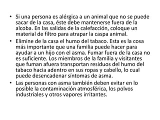 • Si una persona es alérgica a un animal que no se puede
sacar de la casa, éste debe mantenerse fuera de la
alcoba. En las salidas de la calefacción, coloque un
material de filtro para atrapar la caspa animal.
• Elimine de la casa el humo del tabaco. Esta es la cosa
más importante que una familia puede hacer para
ayudar a un hijo con el asma. Fumar fuera de la casa no
es suficiente. Los miembros de la familia y visitantes
que fuman afuera transportan residuos del humo del
tabaco hacia adentro en sus ropas y cabello, lo cual
puede desencadenar síntomas de asma.
• Las personas con asma también deben evitar en lo
posible la contaminación atmosférica, los polvos
industriales y otros vapores irritantes.
 
