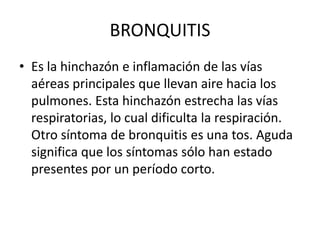 BRONQUITIS
• Es la hinchazón e inflamación de las vías
aéreas principales que llevan aire hacia los
pulmones. Esta hinchazón estrecha las vías
respiratorias, lo cual dificulta la respiración.
Otro síntoma de bronquitis es una tos. Aguda
significa que los síntomas sólo han estado
presentes por un período corto.
 