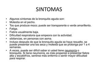 SINTOMAS
• Algunos síntomas de la bronquitis aguda son:
• Molestia en el pecho.
• Tos que produce moco; puede ser transparente o verde amarillento.
• Fatiga.
• Fiebre usualmente baja.
• Dificultad respiratoria que empeora con la actividad.
• sibilancias, en personas con asma.
• Incluso después de que la bronquitis aguda se haya resuelto, se
puede presentar una tos seca y molesta que se prolonga por 1 a 4
semanas.
• A veces, puede ser difícil saber si usted tiene neumonía o
bronquitis. Si tiene neumonía, es más propenso a presentar fiebre
alta y escalofríos, sentirse más enfermo o sentir mayor dificultad
para respirar.
 