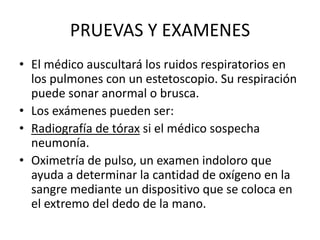 PRUEVAS Y EXAMENES
• El médico auscultará los ruidos respiratorios en
los pulmones con un estetoscopio. Su respiración
puede sonar anormal o brusca.
• Los exámenes pueden ser:
• Radiografía de tórax si el médico sospecha
neumonía.
• Oximetría de pulso, un examen indoloro que
ayuda a determinar la cantidad de oxígeno en la
sangre mediante un dispositivo que se coloca en
el extremo del dedo de la mano.
 