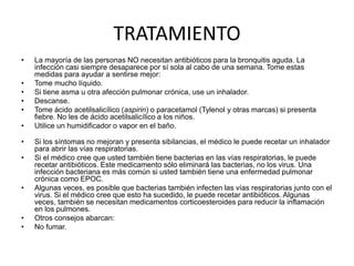 TRATAMIENTO
• La mayoría de las personas NO necesitan antibióticos para la bronquitis aguda. La
infección casi siempre desaparece por sí sola al cabo de una semana. Tome estas
medidas para ayudar a sentirse mejor:
• Tome mucho líquido.
• Si tiene asma u otra afección pulmonar crónica, use un inhalador.
• Descanse.
• Tome ácido acetilsalicílico (aspirin) o paracetamol (Tylenol y otras marcas) si presenta
fiebre. No les de ácido acetilsalicílico a los niños.
• Utilice un humidificador o vapor en el baño.
• Si los síntomas no mejoran y presenta sibilancias, el médico le puede recetar un inhalador
para abrir las vías respiratorias.
• Si el médico cree que usted también tiene bacterias en las vías respiratorias, le puede
recetar antibióticos. Este medicamento sólo eliminará las bacterias, no los virus. Una
infección bacteriana es más común si usted también tiene una enfermedad pulmonar
crónica como EPOC.
• Algunas veces, es posible que bacterias también infecten las vías respiratorias junto con el
virus. Si el médico cree que esto ha sucedido, le puede recetar antibióticos. Algunas
veces, también se necesitan medicamentos corticoesteroides para reducir la inflamación
en los pulmones.
• Otros consejos abarcan:
• No fumar.
 