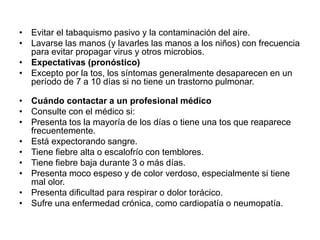 • Evitar el tabaquismo pasivo y la contaminación del aire.
• Lavarse las manos (y lavarles las manos a los niños) con frecuencia
para evitar propagar virus y otros microbios.
• Expectativas (pronóstico)
• Excepto por la tos, los síntomas generalmente desaparecen en un
período de 7 a 10 días si no tiene un trastorno pulmonar.
• Cuándo contactar a un profesional médico
• Consulte con el médico si:
• Presenta tos la mayoría de los días o tiene una tos que reaparece
frecuentemente.
• Está expectorando sangre.
• Tiene fiebre alta o escalofrío con temblores.
• Tiene fiebre baja durante 3 o más días.
• Presenta moco espeso y de color verdoso, especialmente si tiene
mal olor.
• Presenta dificultad para respirar o dolor torácico.
• Sufre una enfermedad crónica, como cardiopatía o neumopatía.
 