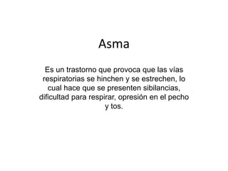 Asma
Es un trastorno que provoca que las vías
respiratorias se hinchen y se estrechen, lo
cual hace que se presenten sibilancias,
dificultad para respirar, opresión en el pecho
y tos.
 
