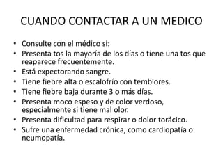 CUANDO CONTACTAR A UN MEDICO
• Consulte con el médico si:
• Presenta tos la mayoría de los días o tiene una tos que
reaparece frecuentemente.
• Está expectorando sangre.
• Tiene fiebre alta o escalofrío con temblores.
• Tiene fiebre baja durante 3 o más días.
• Presenta moco espeso y de color verdoso,
especialmente si tiene mal olor.
• Presenta dificultad para respirar o dolor torácico.
• Sufre una enfermedad crónica, como cardiopatía o
neumopatía.
 