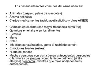 Los desencadenantes comunes del asma abarcan:
• Animales (caspa o pelaje de mascotas)
• Ácaros del polvo
• Ciertos medicamentos (ácido acetilsalicílico y otros AINES)
• Cambios en el clima (con mayor frecuencia clima frío)
• Químicos en el aire o en los alimentos
• Ejercicio
• Moho
• Polen
• Infecciones respiratorias, como el resfriado común
• Emociones fuertes (estrés)
• Humo del tabaco
• Muchas personas con asma tienen antecedentes personales
o familiares de alergias, como la fiebre del heno (rinitis
alérgica) o eccema, mientras que otros no tienen tales
antecedentes.
 