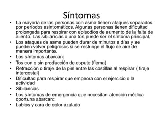 Síntomas
• La mayoría de las personas con asma tienen ataques separados
por períodos asintomáticos. Algunas personas tienen dificultad
prolongada para respirar con episodios de aumento de la falta de
aliento. Las sibilancias o una tos puede ser el síntoma principal.
• Los ataques de asma pueden durar de minutos a días y se
pueden volver peligrosos si se restringe el flujo de aire de
manera importante.
• Los síntomas abarcan:
• Tos con o sin producción de esputo (flema)
• Retracción o tiraje de la piel entre las costillas al respirar ( tiraje
intercostal)
• Dificultad para respirar que empeora con el ejercicio o la
actividad
• Sibilancias
• Los síntomas de emergencia que necesitan atención médica
oportuna abarcan:
• Labios y cara de color azulado
 