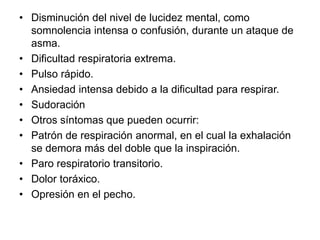 • Disminución del nivel de lucidez mental, como
somnolencia intensa o confusión, durante un ataque de
asma.
• Dificultad respiratoria extrema.
• Pulso rápido.
• Ansiedad intensa debido a la dificultad para respirar.
• Sudoración
• Otros síntomas que pueden ocurrir:
• Patrón de respiración anormal, en el cual la exhalación
se demora más del doble que la inspiración.
• Paro respiratorio transitorio.
• Dolor toráxico.
• Opresión en el pecho.
 