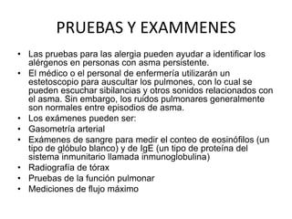 PRUEBAS Y EXAMMENES
• Las pruebas para las alergia pueden ayudar a identificar los
alérgenos en personas con asma persistente.
• El médico o el personal de enfermería utilizarán un
estetoscopio para auscultar los pulmones, con lo cual se
pueden escuchar sibilancias y otros sonidos relacionados con
el asma. Sin embargo, los ruidos pulmonares generalmente
son normales entre episodios de asma.
• Los exámenes pueden ser:
• Gasometría arterial
• Exámenes de sangre para medir el conteo de eosinófilos (un
tipo de glóbulo blanco) y de IgE (un tipo de proteína del
sistema inmunitario llamada inmunoglobulina)
• Radiografía de tórax
• Pruebas de la función pulmonar
• Mediciones de flujo máximo
 