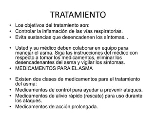 TRATAMIENTO
• Los objetivos del tratamiento son:
• Controlar la inflamación de las vías respiratorias.
• Evita sustancias que desencadenen los síntomas. .
• Usted y su médico deben colaborar en equipo para
manejar el asma. Siga las instrucciones del médico con
respecto a tomar los medicamentos, eliminar los
desencadenantes del asma y vigilar los síntomas.
• MEDICAMENTOS PARA EL ASMA
• Existen dos clases de medicamentos para el tratamiento
del asma:
• Medicamentos de control para ayudar a prevenir ataques.
• Medicamentos de alivio rápido (rescate) para uso durante
los ataques.
• Medicamentos de acción prolongada.
 