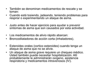 • También se denominan medicamentos de rescate y se
toman:
• Cuando está tosiendo, jadeando, teniendo problemas para
respirar o experimentando un ataque de asma.
• Justo antes de hacer ejercicio para ayudar a prevenir
síntomas de asma que son causados por esta actividad.
• Los medicamentos de alivio rápido abarcan:
• Broncodilatadores de acción corta (inhaladores).
• Esteroides orales (cortico esteroides) cuando tenga un
ataque de asma que no se alivie.
• Un ataque de asma grave requiere un chequeo médico.
Usted también puede necesitar hospitalización. Allí
probablemente le administrarán oxígeno, asistencia
respiratoria y medicamentos intravenosos (IV).
 