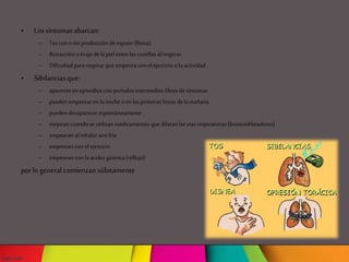 • Lossíntomasabarcan:
– Tos con osin producción de esputo (flema)
– Retracción otirajede la piel entre lascostillas al respirar.
– Dificultad pararespirar que empeora con el ejercicio ola actividad
• Sibilanciasque:
– aparecen en episodios con períodos intermedios libresde síntomas
– pueden empeorar en la noche oen las primeras horas de lamañana
– pueden desaparecer espontáneamente
– mejoran cuando se utilizan medicamentos que dilatan las vías respiratorias (broncodilatadores)
– empeoran alinhalar airefrío
– empeoran con el ejercicio
– empeoran con la acidez gástrica (reflujo)
porlo general comienzansúbitamente
 