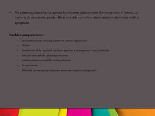 • Noexistecuraparael asma,aunquelos síntomasalgunasveces disminuyencon el tiempo.La
mayoríadelaspersonaspuedenllevar unavidanormalcon automanejoy tratamientomédico
apropiado.
Posibles complicaciones
– Las complicaciones del asma pueden ser severas. Algunas son:
– Muerte
– Disminución de lacapacidad parahacer ejercicio y tomar parteen otras actividades
– Falta de sueño debido asíntomas nocturnos
– Cambios permanentes en la función pulmonar
– Tos persistente
– Dificultad pararespirarque requiere asistencia respiratoria(respirador)
 