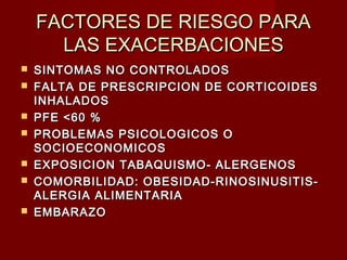 FACTORES DE RIESGO PARAFACTORES DE RIESGO PARA
LAS EXACERBACIONESLAS EXACERBACIONES
 SINTOMAS NO CONTROLADOSSINTOMAS NO CONTROLADOS
 FALTA DE PRESCRIPCION DE CORTICOIDESFALTA DE PRESCRIPCION DE CORTICOIDES
INHALADOSINHALADOS
 PFE <60 %PFE <60 %
 PROBLEMAS PSICOLOGICOS OPROBLEMAS PSICOLOGICOS O
SOCIOECONOMICOSSOCIOECONOMICOS
 EXPOSICION TABAQUISMO- ALERGENOSEXPOSICION TABAQUISMO- ALERGENOS
 COMORBILIDAD: OBESIDAD-RINOSINUSITIS-COMORBILIDAD: OBESIDAD-RINOSINUSITIS-
ALERGIA ALIMENTARIAALERGIA ALIMENTARIA
 EMBARAZOEMBARAZO
 