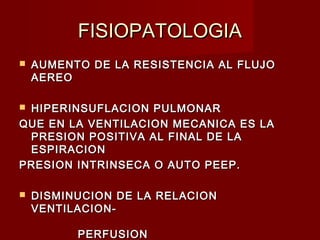 FISIOPATOLOGIAFISIOPATOLOGIA
 AUMENTO DE LA RESISTENCIA AL FLUJOAUMENTO DE LA RESISTENCIA AL FLUJO
AEREOAEREO
 HIPERINSUFLACION PULMONARHIPERINSUFLACION PULMONAR
QUE EN LA VENTILACION MECANICA ES LAQUE EN LA VENTILACION MECANICA ES LA
PRESION POSITIVA AL FINAL DE LAPRESION POSITIVA AL FINAL DE LA
ESPIRACIONESPIRACION
PRESION INTRINSECA O AUTO PEEP.PRESION INTRINSECA O AUTO PEEP.
 DISMINUCION DE LA RELACIONDISMINUCION DE LA RELACION
VENTILACION-VENTILACION-
PERFUSIONPERFUSION
 