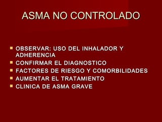 ASMA NO CONTROLADOASMA NO CONTROLADO
 OBSERVAR: USO DEL INHALADOR YOBSERVAR: USO DEL INHALADOR Y
ADHERENCIAADHERENCIA
 CONFIRMAR EL DIAGNOSTICOCONFIRMAR EL DIAGNOSTICO
 FACTORES DE RIESGO Y COMORBILIDADESFACTORES DE RIESGO Y COMORBILIDADES
 AUMENTAR EL TRATAMIENTOAUMENTAR EL TRATAMIENTO
 CLINICA DE ASMA GRAVECLINICA DE ASMA GRAVE
 