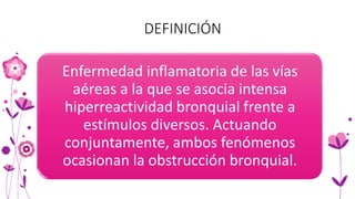 DEFINICIÓN
Enfermedad inflamatoria de las vías
aéreas a la que se asocia intensa
hiperreactividad bronquial frente a
estímulos diversos. Actuando
conjuntamente, ambos fenómenos
ocasionan la obstrucción bronquial.