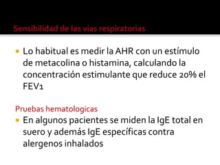  Lo habitual es medir la AHR con un estímulo
de metacolina o histamina, calculando la
concentración estimulante que reduce 20% el
FEV1
Pruebas hematologicas
 En algunos pacientes se miden la IgE total en
suero y además IgE específicas contra
alergenos inhalados
 