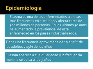 El asma es una de las enfermedades cronicas
mas frecuentes en el mundo y afecta cerca de
300 millones de personas. En los ultimos 30 anos
ha aumentado la prevalencia de esta
enfermedad en los paises industrializados.
Tiene una frecuencia aproximada de 10 a 12% de
los adultos y 15% de los niños.
El asma aparece a cualquier edad y la frecuencia
maxima se ubica a los 3 años
 