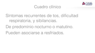 Cuadro clínico
Síntomas recurrentes de tos, dificultad
respiratoria, y sibilancias.
De predominio nocturno o matutino.
Pueden asociarse a resfriados.
 