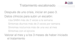 Tratamiento escalonado
Después de uns crisis, iniciar en paso 3.
Datos clínicos para subir un escalón:
Usa SABA más de 2 veces a la semana
Síntomas diurnos más de 2 veces por semana
Sínromas nocturnos más de una vez al mes
Síntomas con el ejrcicio
Valorar al mes y a los 3 meses de haber iniciado
el tratamiento
 