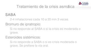 Tratamiento de la crisis asmática
SABA
2-4 inhalaciones cada 10 a 20 min 3 veces.
Bromuro de ipratropio:
Si no responde al SABA o si la crisis es moderada o
grave.
Esteroides sistémicos:
Si no responde a SABA o si es crisis moderada o
grave. Se prefiere la vía oral.
 