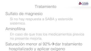 Tratamiento
Sulfato de magnesio
Si no hay respuesta a SABA y esteroide
sistémico.
Aminofilina
En caso de que tras los medicamentos previos
no presente mejoría.
Saturación menor al 92%dar tratamiento
hospitalizado y aplicar oxígeno
 