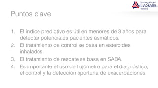 Puntos clave
1. El índice predictivo es útil en menores de 3 años para
detectar potenciales pacientes asmáticos.
2. El tratamiento de control se basa en esteroides
inhalados.
3. El tratamiento de rescate se basa en SABA.
4. Es importante el uso de flujómetro para el diagnóstico,
el control y la detección oportuna de exacerbaciones.
 
