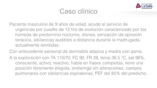 Caso clínico
Paciente masculino de 9 años de edad, acude al servicio de
urgencias por cuadro de 12 hrs de evolución caracterizado por tos
húmeda de predominio nocturno, disnea, sensación de opresión
torácica, sibilancias audibles a distancia durante la madrugada,
actualmente remitidas.
Con antecedente personal de dermatitis atópica y madre con asma.
A la exploración con TA 110/70, FC 90, FR 28, temp 36.5 ºC, sat 96%,
consciente, activo, reactivo, habla en frases completas, tiene una
posición libremente elegida, orofaringe sin alteraciones, campos
pulmonares con sibilancias espiratorias, PEF del 85% del predicho.
 