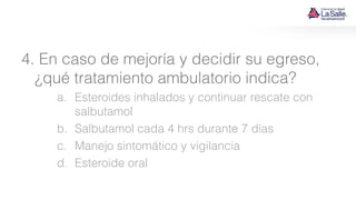 4. En caso de mejoría y decidir su egreso,
¿qué tratamiento ambulatorio indica?
a. Esteroides inhalados y continuar rescate con
salbutamol
b. Salbutamol cada 4 hrs durante 7 días
c. Manejo sintomático y vigilancia
d. Esteroide oral
 