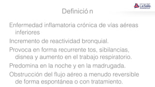 Definició n
Enfermedad inflamatoria crónica de vías aéreas
inferiores
Incremento de reactividad bronquial.
Provoca en forma recurrente tos, sibilancias,
disnea y aumento en el trabajo respiratorio.
Predomina en la noche y en la madrugada.
Obstrucción del flujo aéreo a menudo reversible
de forma espontánea o con tratamiento.
 