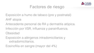Factores de riesgo
Exposición a humo de tabaco (pre y postnatal)
AHF atopia
Antecedente personal de RA y dermatitis atópica.
Infección por VSR, influenza y parainfluenza.
Obesidad
Exposición a alérgenos intradomiciliarios y
extradomiciliarios.
Eosinofilia en sangre (mayor del 4%)
 