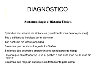 DIAGNÓSTICO
Sintomatología e Historia Clínica
Episodios recurrentes de sibilancias (usualmente mas de uno por mes)
Tos o sibilancias induidas por el ejercicio
Tos nocturna sin virosis asociada
Síntomas que persisten luego de los 3 años
Síntomas que ocurren o empeoran ante los factores de riesgo
Historia que el resfriado “se le va al pecho” o que dura mas de 10 días sin
mejorar
Síntomas que mejoran cuando inicia tratamiento para asma
 