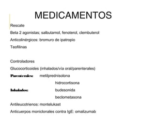 MEDICAMENTOS
Rescate
Beta 2 agonistas; salbutamol, fenoterol, clembuterol
Anticolinérgicos: bromuro de ipatropio
Teofilinas
Controladores
Glucocorticoides (inhalados/vía oral/parenterales)
Parenterales: metilprednisolona
hidrocortisona
Inhalados: budesonida
beclometasona
Antileucotrienos: montelukast
Anticuerpos moniclonales contra IgE: omalizumab
 