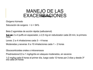 MANEJO DE LAS
EXACERBACIONES
Oxígeno húmedo
Saturación de oxígeno < ó = 94%
Beta 2 agonistas de acción rápida (salbutamol)
Inicial: 2 a 4 puffs en espaciador, o 2,5 mg en nebulizador cada 20 min, la primera
hora
Leves: 2 a 4 inhalaciones cada 3 – 4 horas
Moderadas y severas: 6 a 10 inhalaciones cada 1 – 2 horas
Glucocorticoides orales o intravenosos
Prednisolona:0,5 a 1 mg/kg/día en ataques moderados, en severos
1-2 mg/kg cada 6 horas el primer día, luego cada 12 horas por 2 días y desde 3º
día cada 24 horas
(GINA 2009)
 