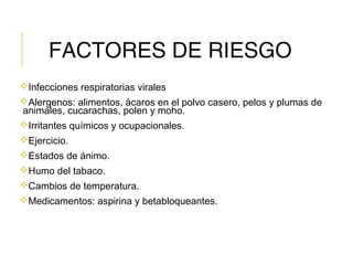 FACTORES DE RIESGO
Infecciones respiratorias virales
Alergenos: alimentos, ácaros en el polvo casero, pelos y plumas de
animales, cucarachas, polen y moho.
Irritantes químicos y ocupacionales.
Ejercicio.
Estados de ánimo.
Humo del tabaco.
Cambios de temperatura.
Medicamentos: aspirina y betabloqueantes.
 