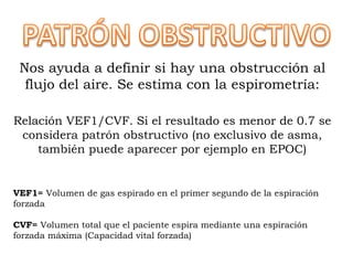 Nos ayuda a definir si hay una obstrucción al
flujo del aire. Se estima con la espirometría:
Relación VEF1/CVF. Si el resultado es menor de 0.7 se
considera patrón obstructivo (no exclusivo de asma,
también puede aparecer por ejemplo en EPOC)
VEF1= Volumen de gas espirado en el primer segundo de la espiración
forzada
CVF= Volumen total que el paciente espira mediante una espiración
forzada máxima (Capacidad vital forzada)
 