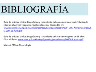 Guía de práctica clínica: Diagnóstico y tratamiento del asma en menores de 18 años de
edad en el primer y segundo nivel de atención. Disponible en:
www.cenetec.salud.gob.mx/descargas/gpc/CatalogoMaestro/009_GPC_Asmamenor18a/S
S_009_08_GRR.pdf
Guía de práctica clínica: Diagnóstico y tratamiento del asma en mayores de 18 años.
Disponible en: www.imss.gob.mx/sites/all/statics/guiasclinicas/000GRR_Asma.pdf
Manual CTO de Neumología
BIBLIOGRAFÍA
 