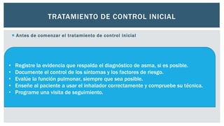 TRATAMIENTO DE CONTROL INICIAL
 Antes de comenzar el tratamiento de control inicial
• Registre la evidencia que respalda el diagnóstico de asma, si es posible.
• Documente el control de los síntomas y los factores de riesgo.
• Evalúe la función pulmonar, siempre que sea posible.
• Enseñe al paciente a usar el inhalador correctamente y compruebe su técnica.
• Programe una visita de seguimiento.
 