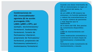  Combinaciones de
 ICS y broncodilatador
 agonista β2 de acción
 prolongada (ICS/
 LABA) (pMDI o DPI), por
 ejemplo, beclometasona/
 formoterol, budesonida/
 formoterol, furoato de
 fluticasona/vilanterol,
 propionato de fluticasona/
 formoterol, propionato de
 fluticasona/salmeterol y
 mometasona/formoterol.
 Cuando una dosis intermedia de
 ICS en monoterapia no logra un
 buen control del asma, la
adición
 de un LABA al ICS mejora los
 síntomas y la función pulmonar
 y reduce las exacerbaciones en
 un mayor número de pacientes
 y más deprisa que la
duplicación
 de la dosis del ICS. Dos pautas
 de tratamiento disponibles:
ICS/
 LABA de mantenimiento con
SABA
 como medicación sintomática y
 combinación en dosis bajas de
 beclometasona o budesonida
con
 formoterol como tratamiento de
 mantenimiento y rescate.
 