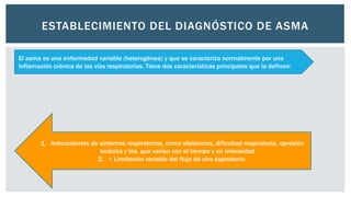 ESTABLECIMIENTO DEL DIAGNÓSTICO DE ASMA
El asma es una enfermedad variable (heterogénea) y que se caracteriza normalmente por una
inflamación crónica de las vías respiratorias. Tiene dos características principales que la definen:
1. Antecedentes de síntomas respiratorios, como sibilancias, dificultad respiratoria, opresión
torácica y tos, que varían con el tiempo y en intensidad
2. • Limitación variable del flujo de aire espiratorio.
 