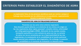 CRITERIOS PARA ESTABLECER EL DIAGNÓSTICO DE ASMA
La exploración física de las personas asmáticas suele ser normal, aunque el
hallazgo más frecuente son las sibilancias en la auscultación, especialmente
durante la espiración forzada.
DIAGNÓSTICO DEL ASMA EN POBLACIONES ESPECIALES
Pacientes con tos como único síntoma respiratorio
Esta situación puede deberse a un síndrome de tos crónica con origen en
las vías respiratorias altas (‘goteo posnasal’), sinusitis crónica, enfermedad
por reflujo gastroesofágico (ERGE), disfunción de las cuerdas vocales,
bronquitis eosinofílica o a una variante de asma con tos. La variante
de asma con tos se caracteriza por tos e hiperreactividad de las vías
respiratorias y la constatación de la variabilidad de la función pulmonar
resulta esencial para establecer este diagnóstico. Sin embargo, la ausencia
de variabilidad en el momento de evaluación no descarta asma.
 
