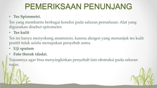 PEMERIKSAAN PENUNJANG
• Tes Spirometri.
Tes yang membantu berbagai kondisi pada saluran pernafasan. Alat yang
digunakan disebut spirometer.
• Tes kulit
Tes ini hanya menyokong anamnesis, karena alergen yang menunjuk tes kulit
positif tidak selalu merupakan penyebab asma.
• Uji sputum
• Foto thorak (dada).
Tujuannya agar bisa menyingkirkan penyebab lain obstruksi pada saluran
nafas.
 